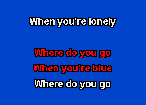 When you're lonely

Where do you go
When you're blue

Where do you go