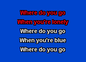 Where do you go
When you're lonely
Where do you go
When you're blue

Where do you go