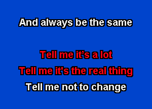 And always be the same

Tell me it's a lot
Tell me it's the real thing
Tell me not to change