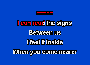 I can read the signs

Between us
I feel it inside
When you come nearer