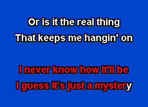 Or is it the real thing
That keeps me hangin' on

I never know how it'll be

I guess ifs just a mystery