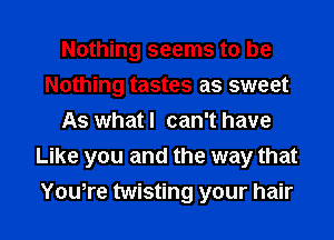 Nothing seems to be
Nothing tastes as sweet
As what I can't have
Like you and the way that
You,re twisting your hair