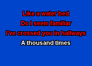 Like a water bed
Do I seem familiar

I've crossed you in hallways
A thousand times