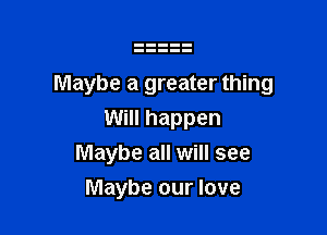 Maybe a greater thing

Will happen
Maybe all will see
Maybe our love