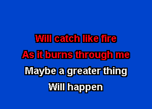 Will catch like fire

As it burns through me
Maybe a greater thing

Will happen