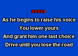 As he begins to raise his voice
You lower yours
And grant him one last choice
Drive until you lose the road