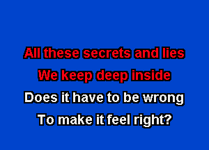 All these secrets and lies

We keep deep inside
Does it have to be wrong
To make it feel right?