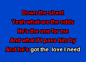 Down the street
Yeah what are the odds
He,s the one for me
And what ifl pass him by
And he's got the love I need