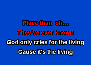 Place than oh...
They've ever known

God only cries for the living
Cause it's the living