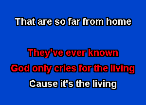 That are so far from home

They've ever known

God only cries for the living
Cause it's the living