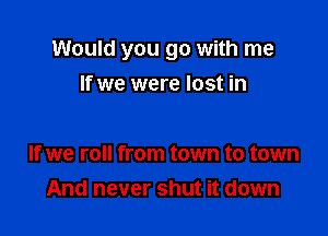 Would you go with me

If we were lost in

If we roll from town to town
And never shut it down