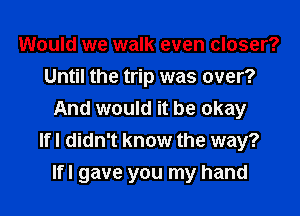 Would we walk even closer?
Until the trip was over?
And would it be okay
Ifl didn't know the way?

Ifl gave you my hand