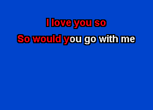 I love you so

So would you go with me