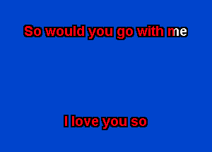 So would you go with me

I love you so