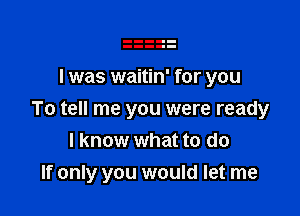 I was waitin' for you

To tell me you were ready
I know what to do
If only you would let me