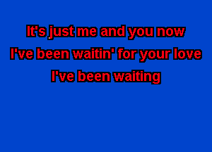 It's just me and you now
I've been waitin' for your love

I've been waiting