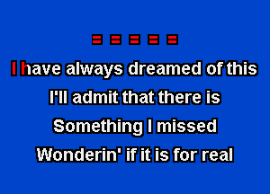 I have always dreamed of this
I'll admit that there is
Something I missed

Wonderin' if it is for real