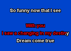 So funny now that I see

With you

I saw a changing in my destiny

Dream come true