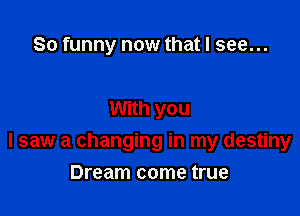 So funny now that I see...

With you

I saw a changing in my destiny

Dream come true