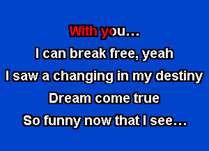 With you. ..
I can break free, yeah

I saw a changing in my destiny

Dream come true
So funny now that I see...