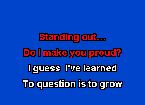 Standing out...
Do I make you proud?
I guess I've learned

To question is to grow