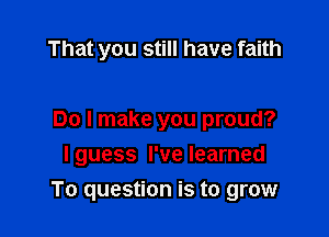 That you still have faith

Do I make you proud?
I guess I've learned

To question is to grow