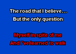 The road that I believe...
But the only question

Myself in spite of me
And I've learned to walk