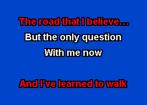 The road that I believe...
But the only question

With me now

And I've learned to walk