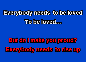 Everybody needs to be loved
To be loved...

But do I make you proud?
Everybody needs to rise up