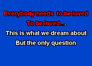 Everybody needs to be loved
To be loved...
This is what we dream about

But the only question