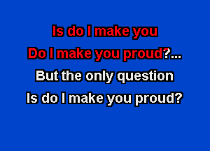 ls do I make you
Do I make you proud?...

But the only question
Is do I make you proud?