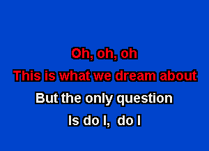 Oh, oh, oh
This is what we dream about

But the only question
Is do I, do!