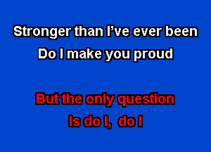 Stronger than Pve ever been

Do I make you proud

But the only question
Is do I, dol