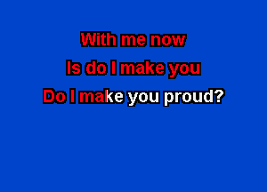 With me now
Is do I make you

Do I make you proud?