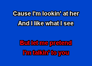 Cause I'm lookin' at her
And I like what I see

But let me pretend

I'm talkin' to you