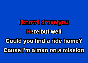 I know I drove you

Here but well
Could you find a ride home?
Cause I'm a man on a mission
