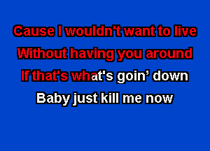 Cause I wouldn't want to live
Without having you around
If that's what's goin, down
Babyjust kill me now