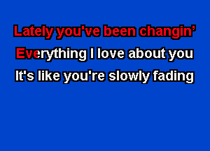 Lately you've been changine
Everything I love about you

It's like you're slowly fading