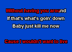 Without having you around
If that's what's goin, down
Babyjust kill me now

Cause I wouldn't want to live