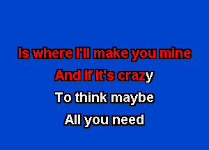 ls where I'll make you mine

And if it's crazy
To think maybe

All you need