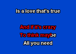 Is a love that's true

And if it's crazy

To think maybe
All you need