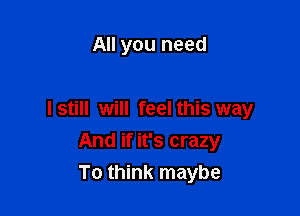 All you need

Istill will feel this way

And if it's crazy
To think maybe