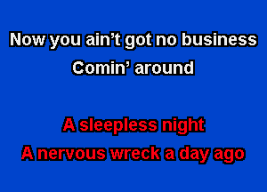 Now you aim got no business
Comin, around

A sleepless night
A nervous wreck a day ago