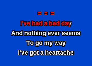 I've had a bad day
And nothing ever seems

To go my way
I've got a heartache