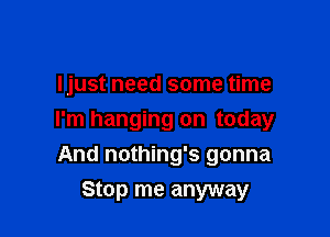 ljust need some time

I'm hanging on today

And nothing's gonna
Stop me anyway