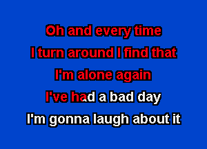 Oh and every time
I turn around I fund that

I'm alone again
I've had a bad day
I'm gonna laugh about it