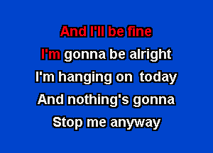 And I'll be fine
I'm gonna be alright

I'm hanging on today

And nothing's gonna
Stop me anyway