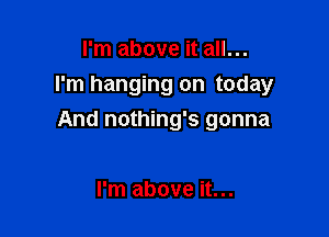 I'm above it all...
I'm hanging on today

And nothing's gonna

I'm above it...