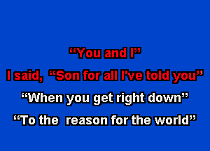 You and P,

I said, Son for all I've told yaw

WUhen you get right down

To the reason for the worlw,