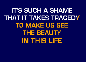 ITS SUCH A SHAME
THAT IT TAKES TRAGEDY
TO MAKE US SEE
THE BEAUTY

IN THIS LIFE